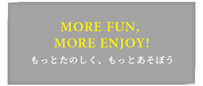 MORE FUN, MORE ENJOY! もっとたのしく、もっとあそぼう
                  